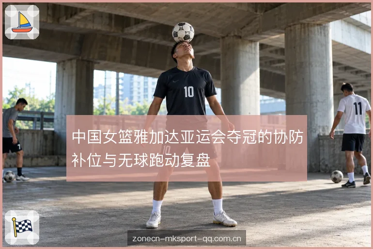 中国女篮雅加达亚运会夺冠的协防补位与无球跑动复盘
