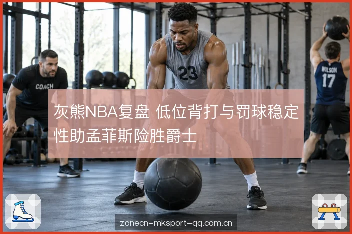 灰熊NBA复盘 低位背打与罚球稳定性助孟菲斯险胜爵士